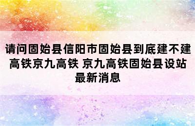 请问固始县信阳市固始县到底建不建高铁京九高铁 京九高铁固始县设站最新消息